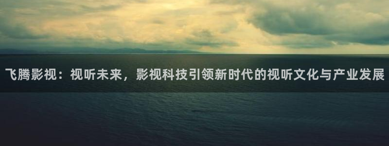 蜜桃在线影院：飞腾影视：视听未来，影视科技引领新时代的视听文化与产业发展